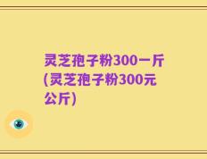 灵芝孢子粉300一斤(灵芝孢子粉300元公斤)