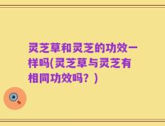 灵芝草和灵芝的功效一样吗(灵芝草与灵芝有相同功效吗？)