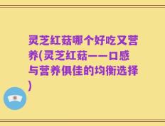 灵芝红菇哪个好吃又营养(灵芝红菇——口感与营养俱佳的均衡选择)