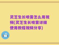 灵芝生长喷雾怎么用视频(灵芝生长喷雾详细使用教程视频分享)