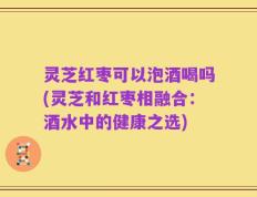 灵芝红枣可以泡酒喝吗(灵芝和红枣相融合：酒水中的健康之选)