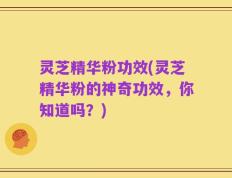 灵芝精华粉功效(灵芝精华粉的神奇功效，你知道吗？)