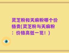 灵芝粉和天麻粉哪个价格贵(灵芝粉与天麻粉：价格高低一览！)