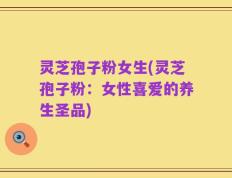 灵芝孢子粉女生(灵芝孢子粉：女性喜爱的养生圣品)