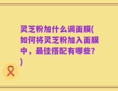 灵芝粉加什么调面膜(如何将灵芝粉加入面膜中，最佳搭配有哪些？)