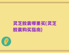 灵芝胶囊哪里买(灵芝胶囊购买指南)