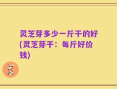 灵芝芽多少一斤干的好(灵芝芽干：每斤好价钱)