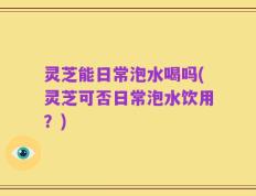 灵芝能日常泡水喝吗(灵芝可否日常泡水饮用？)