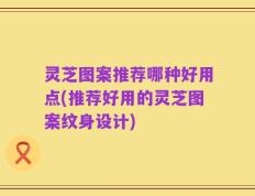 灵芝图案推荐哪种好用点(推荐好用的灵芝图案纹身设计)