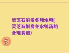 灵芝石斛麦冬炖水鸭(灵芝石斛麦冬水鸭汤的合理食谱)