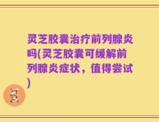 灵芝胶囊治疗前列腺炎吗(灵芝胶囊可缓解前列腺炎症状，值得尝试)