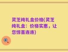 灵芝纯礼盒价格(灵芝纯礼盒：价格实惠，让您惊喜连连)