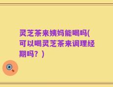 灵芝茶来姨妈能喝吗(可以喝灵芝茶来调理经期吗？)