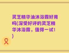灵芝精华油沐浴露好用吗(深受好评的灵芝精华沐浴露，值得一试！)