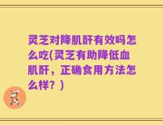 灵芝对降肌酐有效吗怎么吃(灵芝有助降低血肌酐，正确食用方法怎么样？)