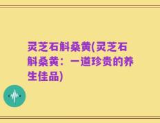 灵芝石斛桑黄(灵芝石斛桑黄：一道珍贵的养生佳品)