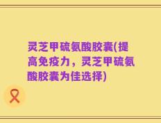 灵芝甲硫氨酸胶囊(提高免疫力，灵芝甲硫氨酸胶囊为佳选择)