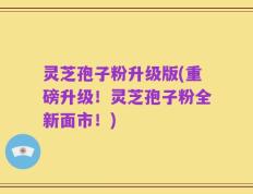 灵芝孢子粉升级版(重磅升级！灵芝孢子粉全新面市！)