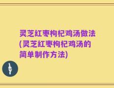灵芝红枣枸杞鸡汤做法(灵芝红枣枸杞鸡汤的简单制作方法)