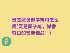 灵芝能煲椰子鸡吗怎么煲(灵芝椰子鸡，鲜香可口的营养佳品！)