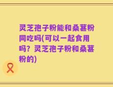 灵芝孢子粉能和桑葚粉同吃吗(可以一起食用吗？灵芝孢子粉和桑葚粉的)