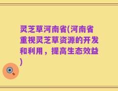 灵芝草河南省(河南省重视灵芝草资源的开发和利用，提高生态效益)