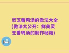 灵芝番鸭汤的做法大全(做法大公开：鲜美灵芝番鸭汤的制作秘籍)