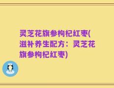 灵芝花旗参枸杞红枣(滋补养生配方：灵芝花旗参枸杞红枣)