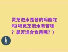 灵芝泡水是苦的吗能吃吗(喝灵芝泡水有苦味？是否适合食用呢？)