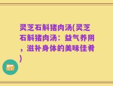 灵芝石斛猪肉汤(灵芝石斛猪肉汤：益气养阴，滋补身体的美味佳肴)