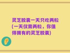 灵芝胶囊一天只吃两粒(一天仅需两粒，你值得拥有的灵芝胶囊)