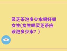灵芝茶泡多少水喝好呢女生(女生喝灵芝茶应该泡多少水？)