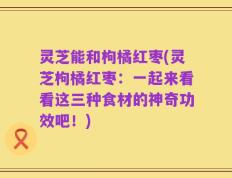 灵芝能和枸橘红枣(灵芝枸橘红枣：一起来看看这三种食材的神奇功效吧！)