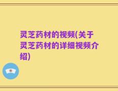 灵芝药材的视频(关于灵芝药材的详细视频介绍)