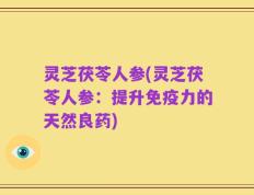 灵芝茯苓人参(灵芝茯苓人参：提升免疫力的天然良药)