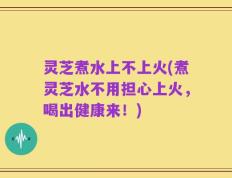 灵芝煮水上不上火(煮灵芝水不用担心上火，喝出健康来！)