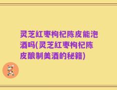 灵芝红枣枸杞陈皮能泡酒吗(灵芝红枣枸杞陈皮酿制美酒的秘籍)