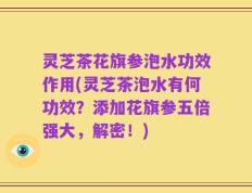 灵芝茶花旗参泡水功效作用(灵芝茶泡水有何功效？添加花旗参五倍强大，解密！)