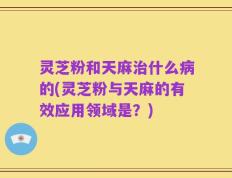灵芝粉和天麻治什么病的(灵芝粉与天麻的有效应用领域是？)