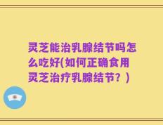 灵芝能治乳腺结节吗怎么吃好(如何正确食用灵芝治疗乳腺结节？)