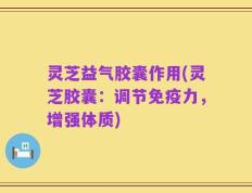 灵芝益气胶囊作用(灵芝胶囊：调节免疫力，增强体质)