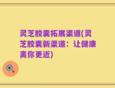 灵芝胶囊拓展渠道(灵芝胶囊新渠道：让健康离你更近)