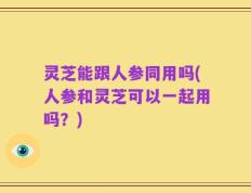 灵芝能跟人参同用吗(人参和灵芝可以一起用吗？)