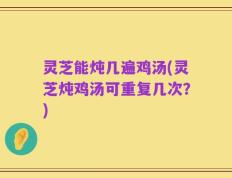 灵芝能炖几遍鸡汤(灵芝炖鸡汤可重复几次？)