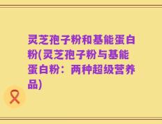 灵芝孢子粉和基能蛋白粉(灵芝孢子粉与基能蛋白粉：两种超级营养品)