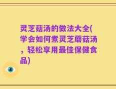 灵芝菇汤的做法大全(学会如何煮灵芝蘑菇汤，轻松享用最佳保健食品)