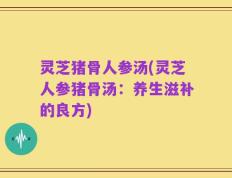 灵芝猪骨人参汤(灵芝人参猪骨汤：养生滋补的良方)