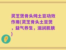 灵芝煲骨头炖土豆功效作用(灵芝骨头土豆煲，益气养生，滋润肌肤)