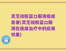 灵芝绞股蓝口服液癌症患者(灵芝绞股蓝口服液在癌症治疗中的应用效果)