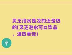 灵芝泡水是凉的还是热的(灵芝泡水可口饮品，温热更佳)